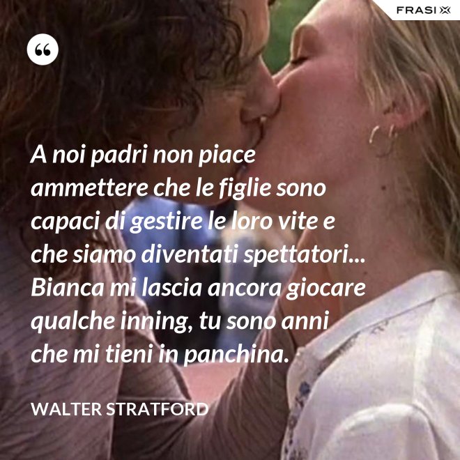 A noi padri non piace ammettere che le figlie sono capaci di gestire le loro vite e che siamo diventati spettatori... Bianca mi lascia ancora giocare qualche inning, tu sono anni che mi tieni in panchina. - Walter Stratford