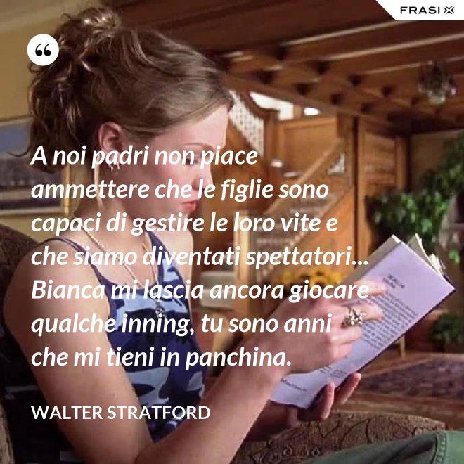 A noi padri non piace ammettere che le figlie sono capaci di gestire le loro vite e che siamo diventati spettatori... Bianca mi lascia ancora giocare qualche inning, tu sono anni che mi tieni in panchina. - Walter Stratford