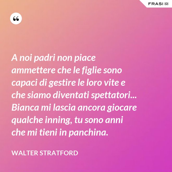 A noi padri non piace ammettere che le figlie sono capaci di gestire le loro vite e che siamo diventati spettatori... Bianca mi lascia ancora giocare qualche inning, tu sono anni che mi tieni in panchina. - Walter Stratford