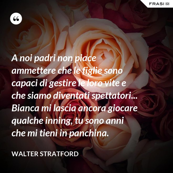A noi padri non piace ammettere che le figlie sono capaci di gestire le loro vite e che siamo diventati spettatori... Bianca mi lascia ancora giocare qualche inning, tu sono anni che mi tieni in panchina. - Walter Stratford