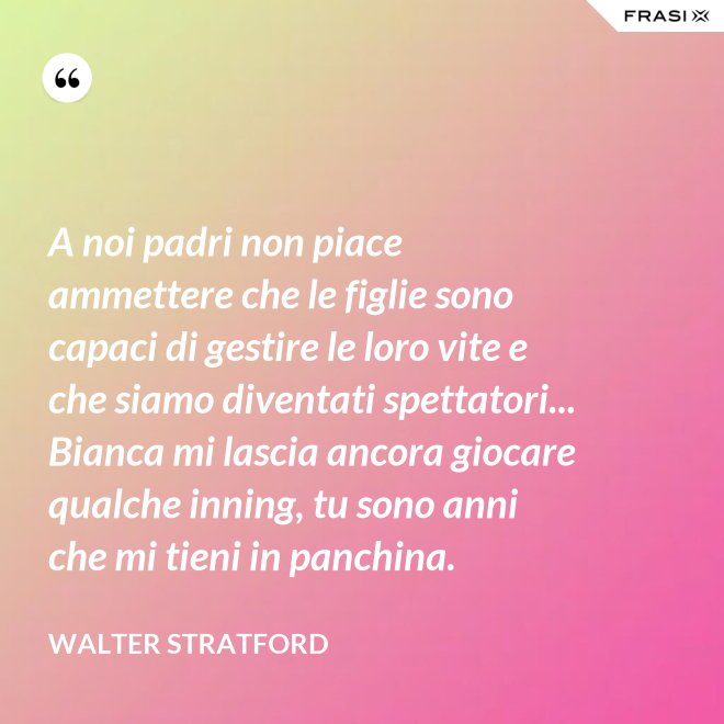 A noi padri non piace ammettere che le figlie sono capaci di gestire le loro vite e che siamo diventati spettatori... Bianca mi lascia ancora giocare qualche inning, tu sono anni che mi tieni in panchina. - Walter Stratford