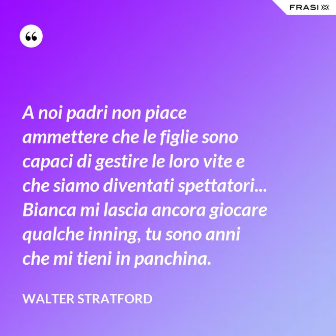 A noi padri non piace ammettere che le figlie sono capaci di gestire le loro vite e che siamo diventati spettatori... Bianca mi lascia ancora giocare qualche inning, tu sono anni che mi tieni in panchina. - Walter Stratford