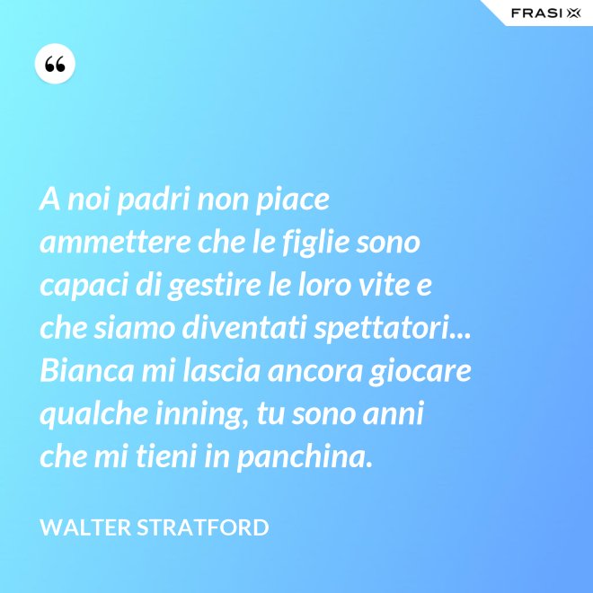 A noi padri non piace ammettere che le figlie sono capaci di gestire le loro vite e che siamo diventati spettatori... Bianca mi lascia ancora giocare qualche inning, tu sono anni che mi tieni in panchina. - Walter Stratford