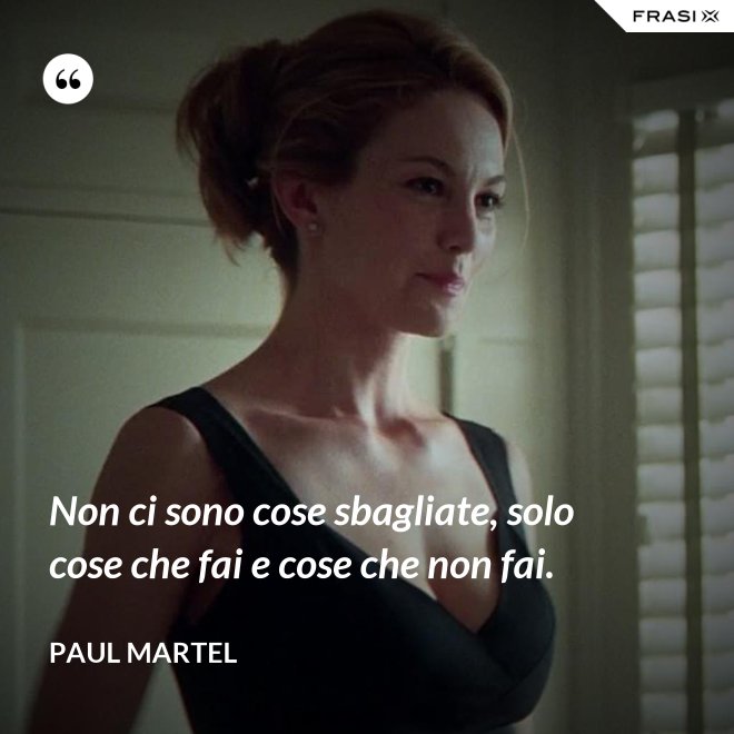Non ci sono cose sbagliate, solo cose che fai e cose che non fai. - Paul Martel