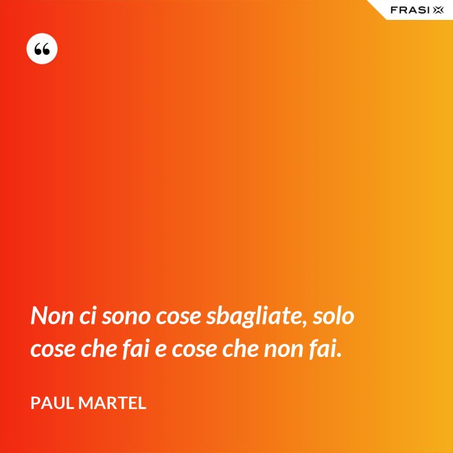 Non ci sono cose sbagliate, solo cose che fai e cose che non fai. - Paul Martel