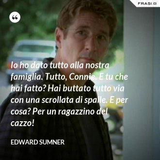 Io ho dato tutto alla nostra famiglia. Tutto, Connie. E tu che hai fatto? Hai buttato tutto via con una scrollata di spalle. E per cosa? Per un ragazzino del cazzo! - Edward Sumner