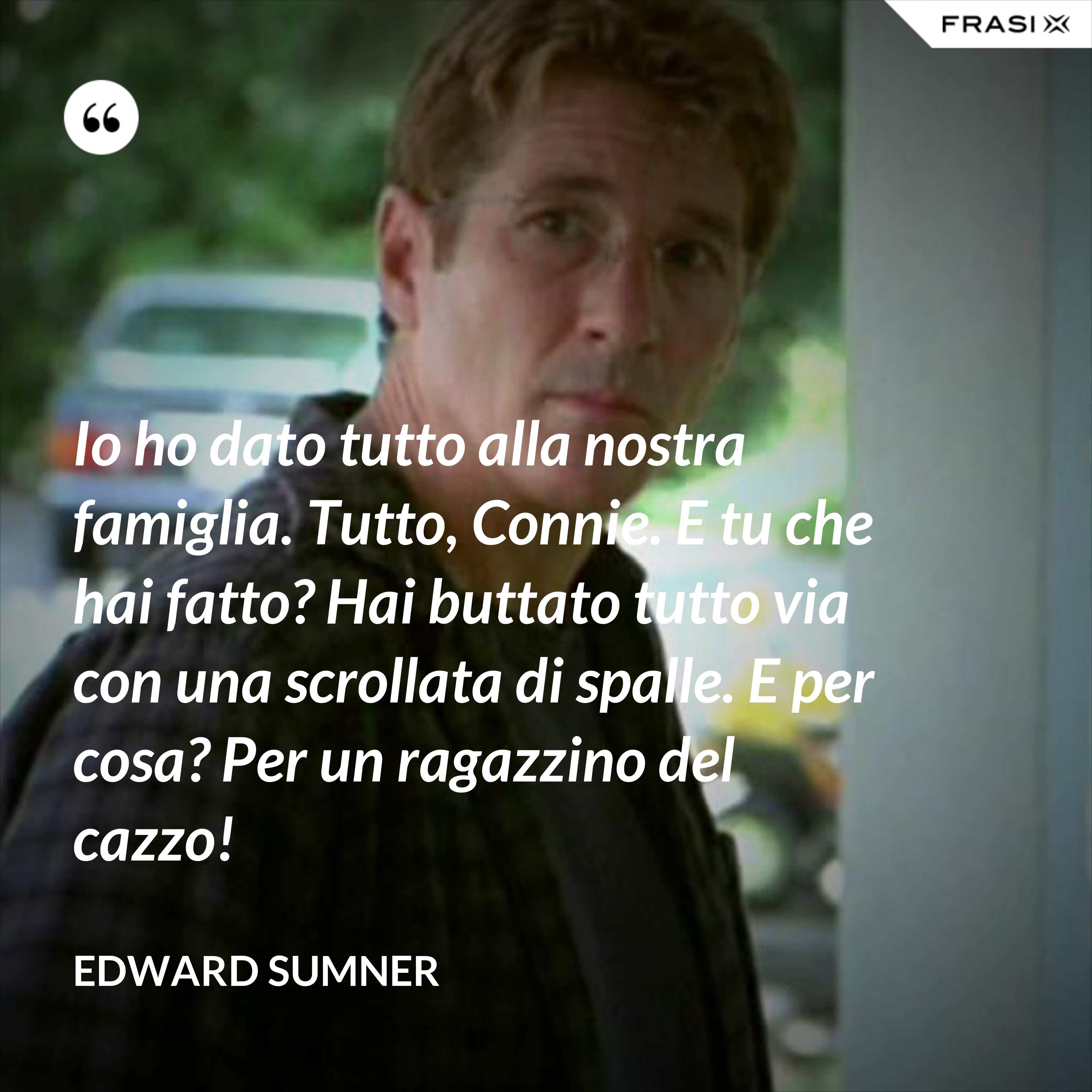 Io ho dato tutto alla nostra famiglia. Tutto, Connie. E tu che hai fatto? Hai buttato tutto via con una scrollata di spalle. E per cosa? Per un ragazzino del cazzo! - Edward Sumner