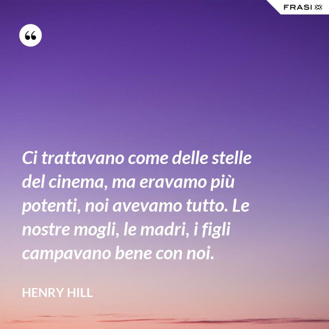 Ci trattavano come delle stelle del cinema, ma eravamo più potenti, noi avevamo tutto. Le nostre mogli, le madri, i figli campavano bene con noi. - Henry Hill