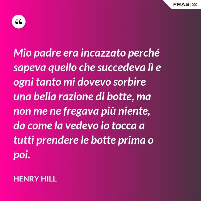 Mio padre era incazzato perché sapeva quello che succedeva lì e ogni tanto mi dovevo sorbire una bella razione di botte, ma non me ne fregava più niente, da come la vedevo io tocca a tutti prendere le botte prima o poi. - Henry Hill
