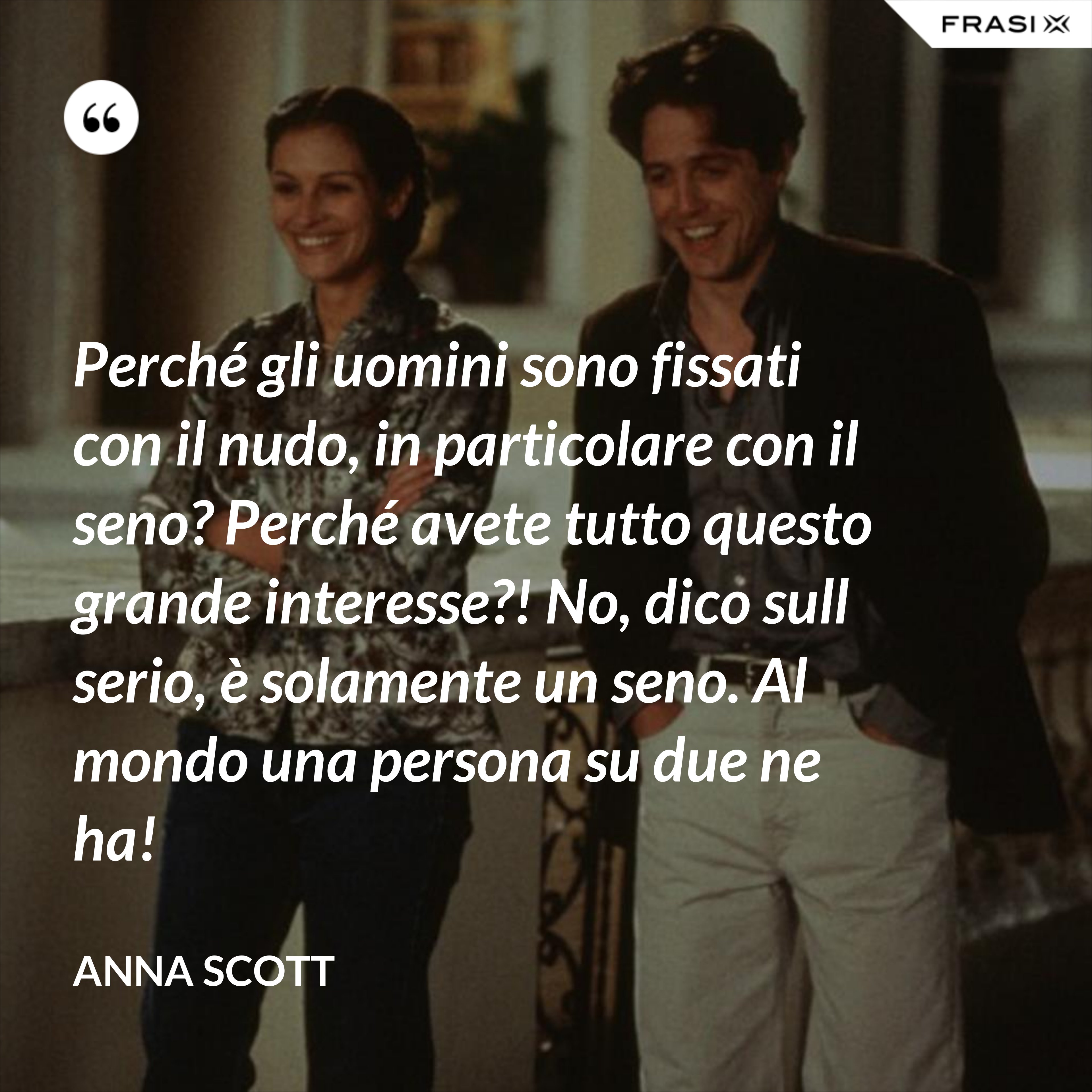 Perché gli uomini sono fissati con il nudo, in particolare con il seno? Perché avete tutto questo grande interesse?! No, dico sull serio, è solamente un seno. Al mondo una persona su due ne ha! - Anna Scott