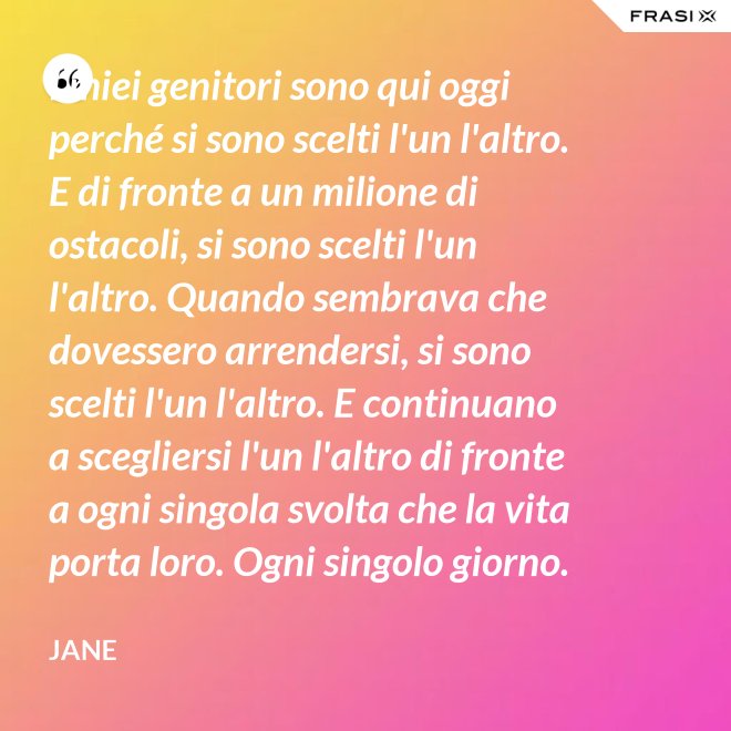 I miei genitori sono qui oggi perché si sono scelti l'un l'altro. E di fronte a un milione di ostacoli, si sono scelti l'un l'altro. Quando sembrava che dovessero arrendersi, si sono scelti l'un l'altro. E continuano a scegliersi l'un l'altro di fronte a ogni singola svolta che la vita porta loro. Ogni singolo giorno. E questo non è destino. Questo è impegno. Attraverso tempeste giorni e cieli soleggiati. Hanno guadagnato il loro lieto fine. - Jane