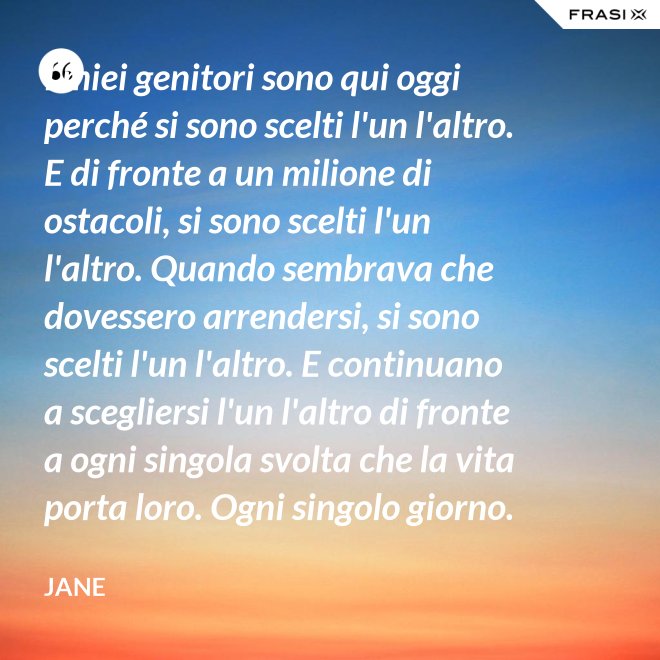 I miei genitori sono qui oggi perché si sono scelti l'un l'altro. E di fronte a un milione di ostacoli, si sono scelti l'un l'altro. Quando sembrava che dovessero arrendersi, si sono scelti l'un l'altro. E continuano a scegliersi l'un l'altro di fronte a ogni singola svolta che la vita porta loro. Ogni singolo giorno. E questo non è destino. Questo è impegno. Attraverso tempeste giorni e cieli soleggiati. Hanno guadagnato il loro lieto fine. - Jane