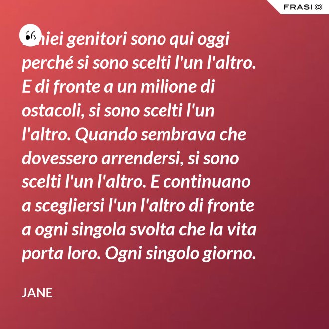 I miei genitori sono qui oggi perché si sono scelti l'un l'altro. E di fronte a un milione di ostacoli, si sono scelti l'un l'altro. Quando sembrava che dovessero arrendersi, si sono scelti l'un l'altro. E continuano a scegliersi l'un l'altro di fronte a ogni singola svolta che la vita porta loro. Ogni singolo giorno. E questo non è destino. Questo è impegno. Attraverso tempeste giorni e cieli soleggiati. Hanno guadagnato il loro lieto fine. - Jane
