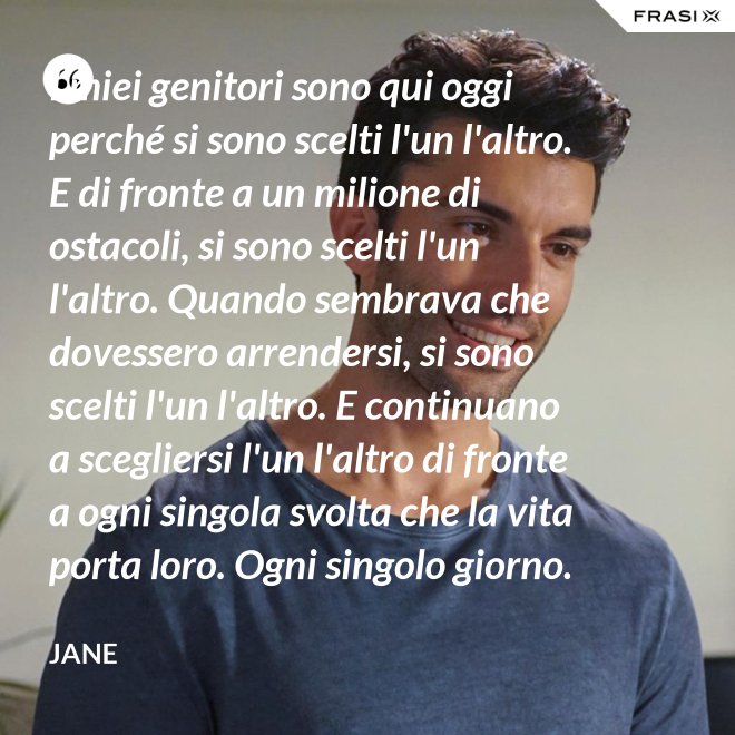 I miei genitori sono qui oggi perché si sono scelti l'un l'altro. E di fronte a un milione di ostacoli, si sono scelti l'un l'altro. Quando sembrava che dovessero arrendersi, si sono scelti l'un l'altro. E continuano a scegliersi l'un l'altro di fronte a ogni singola svolta che la vita porta loro. Ogni singolo giorno. E questo non è destino. Questo è impegno. Attraverso tempeste giorni e cieli soleggiati. Hanno guadagnato il loro lieto fine. - Jane