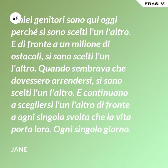 I miei genitori sono qui oggi perché si sono scelti l'un l'altro. E di fronte a un milione di ostacoli, si sono scelti l'un l'altro. Quando sembrava che dovessero arrendersi, si sono scelti l'un l'altro. E continuano a scegliersi l'un l'altro di fronte a ogni singola svolta che la vita porta loro. Ogni singolo giorno. E questo non è destino. Questo è impegno. Attraverso tempeste giorni e cieli soleggiati. Hanno guadagnato il loro lieto fine. - Jane