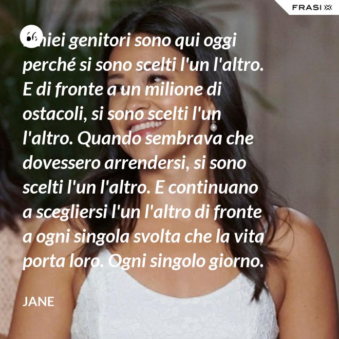 I miei genitori sono qui oggi perché si sono scelti l'un l'altro. E di fronte a un milione di ostacoli, si sono scelti l'un l'altro. Quando sembrava che dovessero arrendersi, si sono scelti l'un l'altro. E continuano a scegliersi l'un l'altro di fronte a ogni singola svolta che la vita porta loro. Ogni singolo giorno. E questo non è destino. Questo è impegno. Attraverso tempeste giorni e cieli soleggiati. Hanno guadagnato il loro lieto fine. - Jane