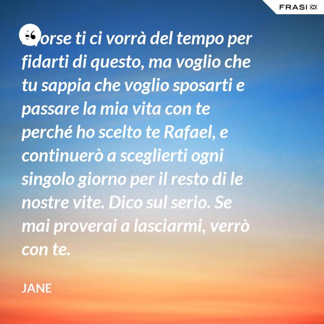 E forse ti ci vorrà del tempo per fidarti di questo, ma voglio che tu sappia che voglio sposarti e passare la mia vita con te perché ho scelto te Rafael, e continuerò a sceglierti ogni singolo giorno per il resto di le nostre vite. Dico sul serio. Se mai proverai a lasciarmi, verrò con te. - Jane