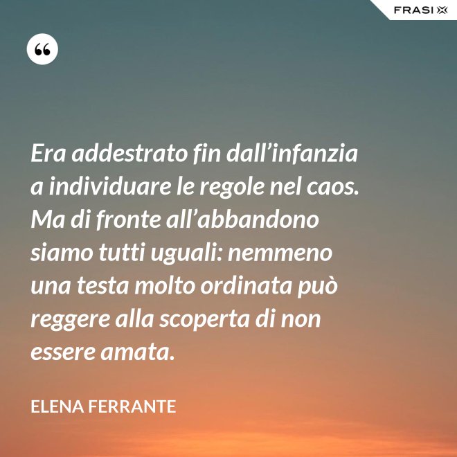 Era addestrato fin dall’infanzia a individuare le regole nel caos. Ma di fronte all’abbandono siamo tutti uguali: nemmeno una testa molto ordinata può reggere alla scoperta di non essere amata. - Elena Ferrante
