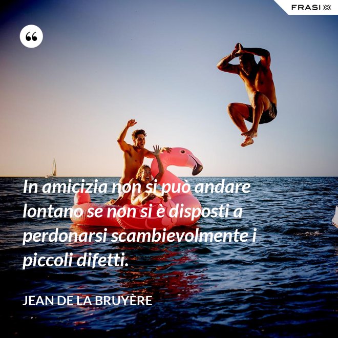 In amicizia non si può andare lontano se non si è disposti a perdonarsi scambievolmente i piccoli difetti. - Jean De La Bruyère