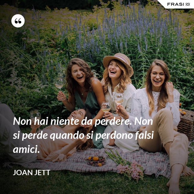 Non hai niente da perdere. Non si perde quando si perdono falsi amici. - Joan Jett