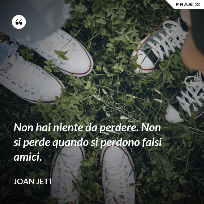 Non hai niente da perdere. Non si perde quando si perdono falsi amici. - Joan Jett