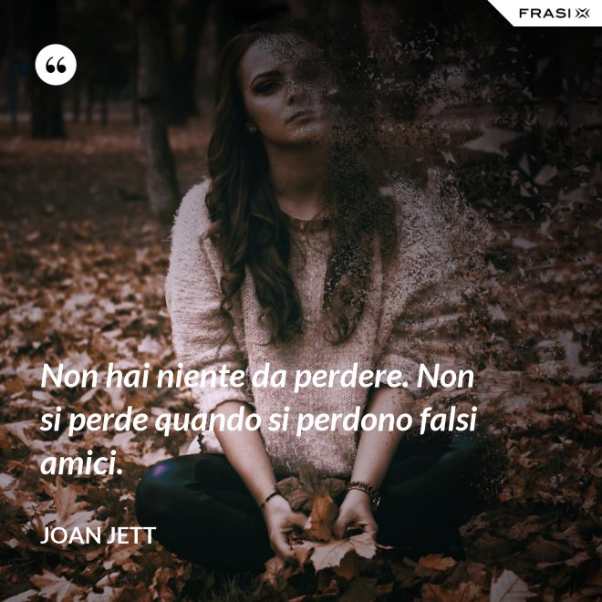 Non hai niente da perdere. Non si perde quando si perdono falsi amici. - Joan Jett