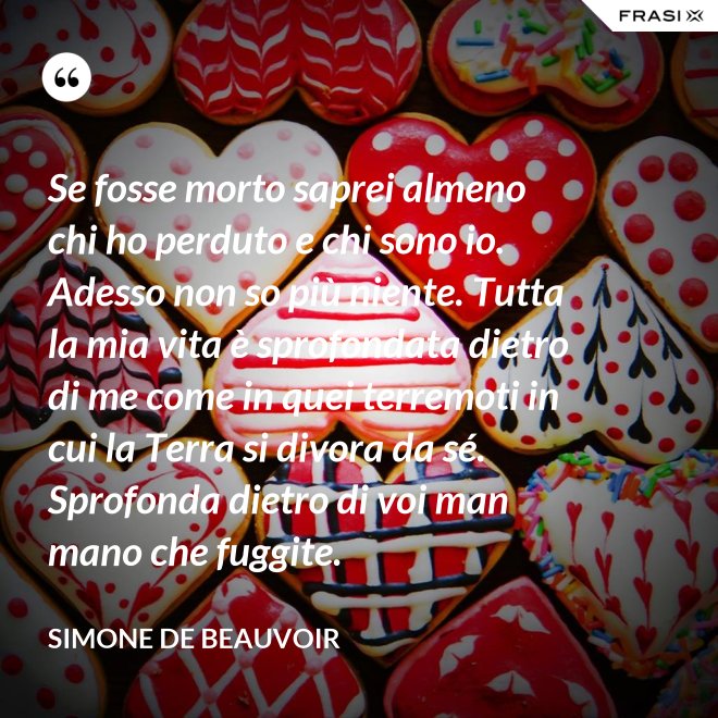 Se fosse morto saprei almeno chi ho perduto e chi sono io. Adesso non so più niente. Tutta la mia vita è sprofondata dietro di me come in quei terremoti in cui la Terra si divora da sé. Sprofonda dietro di voi man mano che fuggite. - Simone De Beauvoir