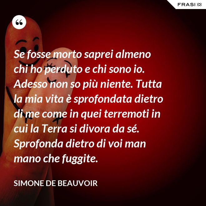 Se fosse morto saprei almeno chi ho perduto e chi sono io. Adesso non so più niente. Tutta la mia vita è sprofondata dietro di me come in quei terremoti in cui la Terra si divora da sé. Sprofonda dietro di voi man mano che fuggite. - Simone De Beauvoir