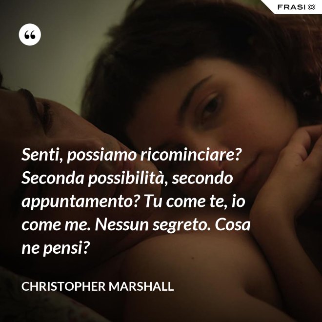 Senti, possiamo ricominciare? Seconda possibilità, secondo appuntamento? Tu come te, io come me. Nessun segreto. Cosa ne pensi? - Christopher Marshall