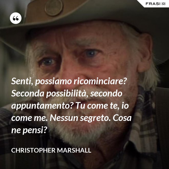 Senti, possiamo ricominciare? Seconda possibilità, secondo appuntamento? Tu come te, io come me. Nessun segreto. Cosa ne pensi? - Christopher Marshall