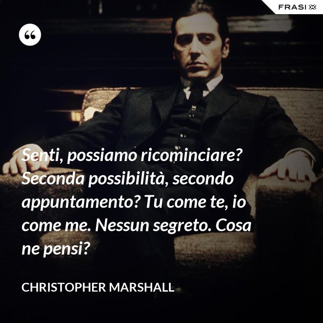 Senti, possiamo ricominciare? Seconda possibilità, secondo appuntamento? Tu come te, io come me. Nessun segreto. Cosa ne pensi? - Christopher Marshall