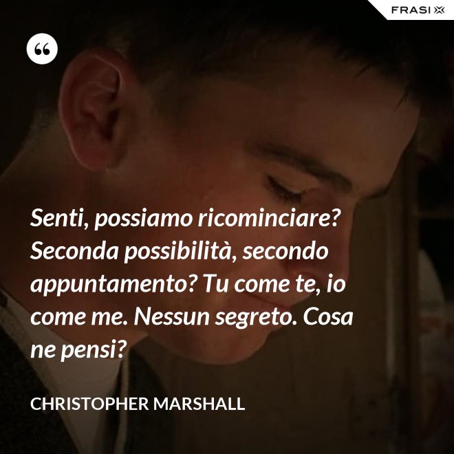 Senti, possiamo ricominciare? Seconda possibilità, secondo appuntamento? Tu come te, io come me. Nessun segreto. Cosa ne pensi? - Christopher Marshall