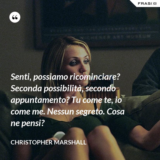 Senti, possiamo ricominciare? Seconda possibilità, secondo appuntamento? Tu come te, io come me. Nessun segreto. Cosa ne pensi? - Christopher Marshall