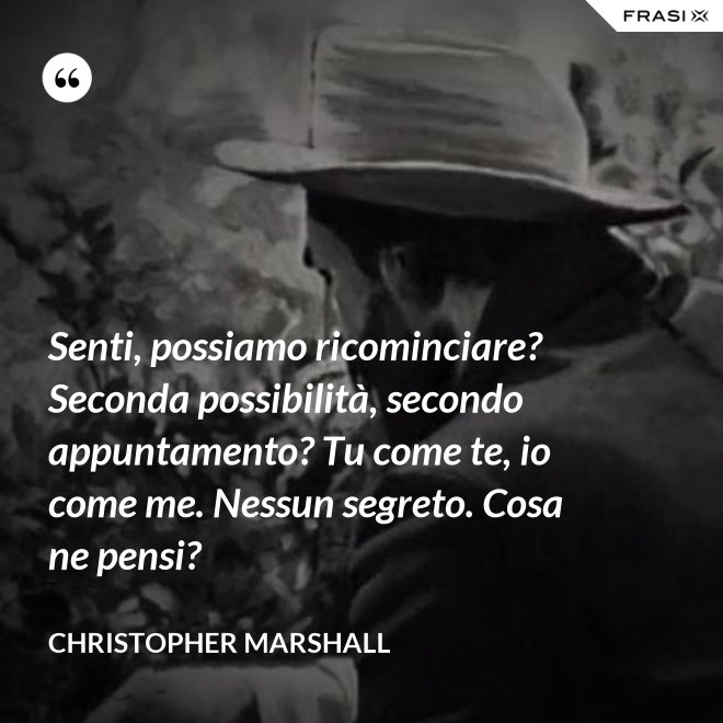 Senti, possiamo ricominciare? Seconda possibilità, secondo appuntamento? Tu come te, io come me. Nessun segreto. Cosa ne pensi? - Christopher Marshall