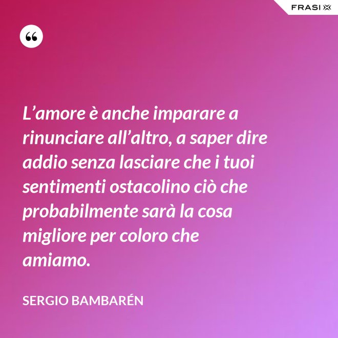 L’amore è anche imparare a rinunciare all’altro, a saper dire addio senza lasciare che i tuoi sentimenti ostacolino ciò che probabilmente sarà la cosa migliore per coloro che amiamo. - Sergio Bambarén