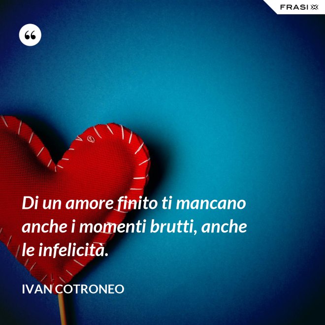 Di un amore finito ti mancano anche i momenti brutti, anche le infelicità. - Ivan Cotroneo
