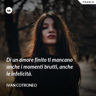 Di un amore finito ti mancano anche i momenti brutti, anche le infelicità. - Ivan Cotroneo