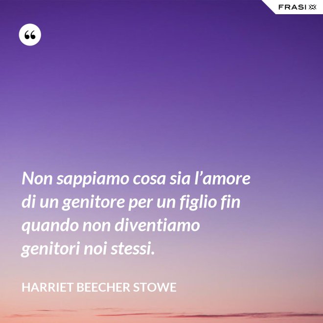 Non sappiamo cosa sia l’amore di un genitore per un figlio fin quando non diventiamo genitori noi stessi. - Harriet Beecher Stowe