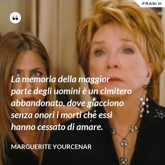 La memoria della maggior parte degli uomini è un cimitero abbandonato, dove giacciono senza onori i morti che essi hanno cessato di amare. - Marguerite Yourcenar
