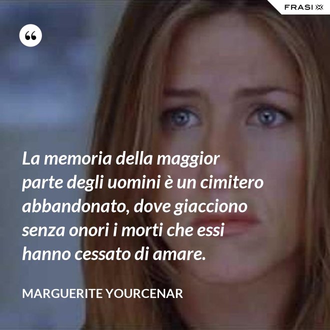 La memoria della maggior parte degli uomini è un cimitero abbandonato, dove giacciono senza onori i morti che essi hanno cessato di amare. - Marguerite Yourcenar