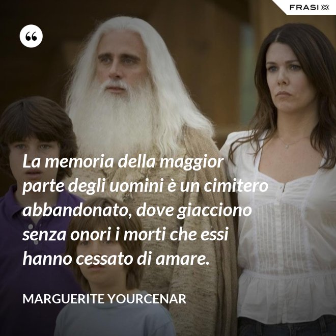 La memoria della maggior parte degli uomini è un cimitero abbandonato, dove giacciono senza onori i morti che essi hanno cessato di amare. - Marguerite Yourcenar
