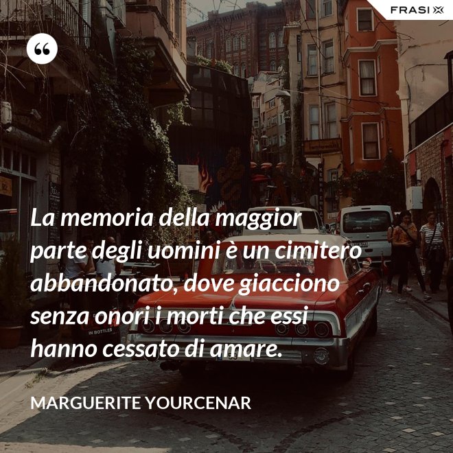 La memoria della maggior parte degli uomini è un cimitero abbandonato, dove giacciono senza onori i morti che essi hanno cessato di amare. - Marguerite Yourcenar
