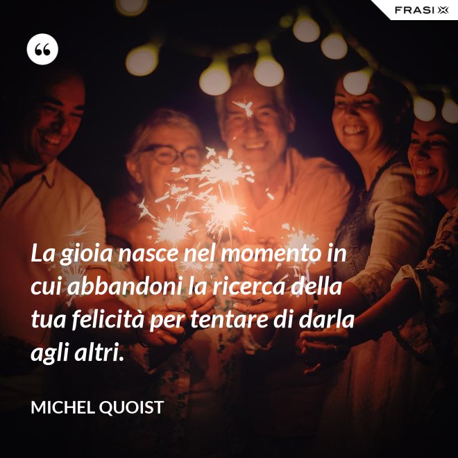 La gioia nasce nel momento in cui abbandoni la ricerca della tua felicità per tentare di darla agli altri. - Michel Quoist