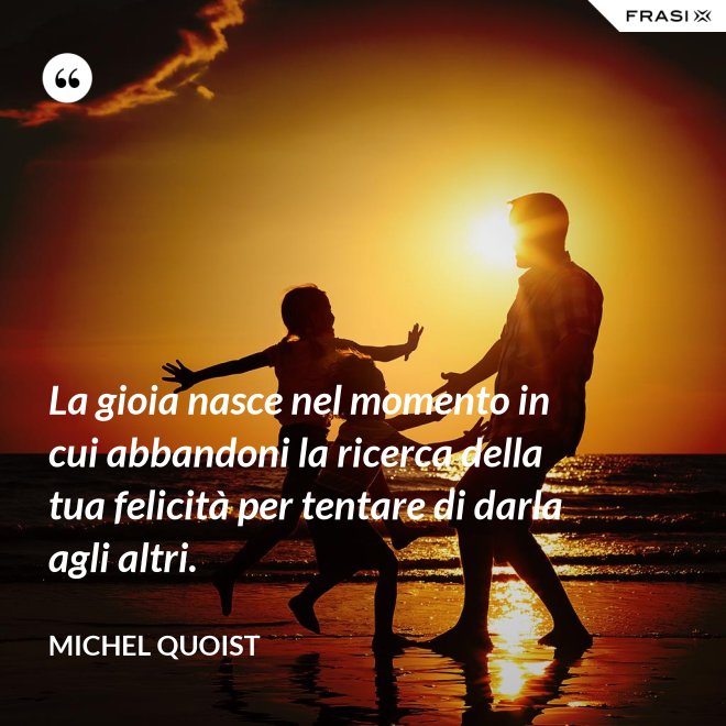 La gioia nasce nel momento in cui abbandoni la ricerca della tua felicità per tentare di darla agli altri. - Michel Quoist