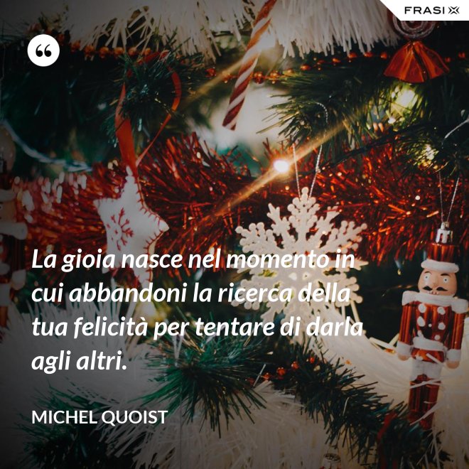 La gioia nasce nel momento in cui abbandoni la ricerca della tua felicità per tentare di darla agli altri. - Michel Quoist