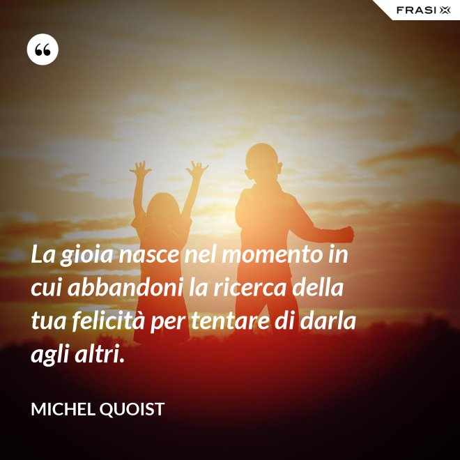 La gioia nasce nel momento in cui abbandoni la ricerca della tua felicità per tentare di darla agli altri. - Michel Quoist