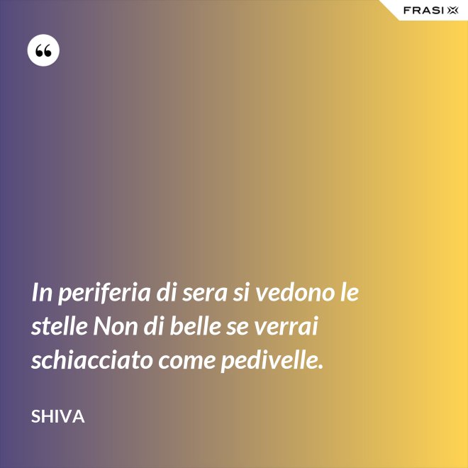 In periferia di sera si vedono le stelle Non di belle se verrai schiacciato come pedivelle. - Shiva