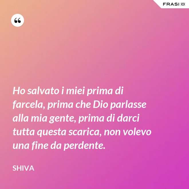 Ho salvato i miei prima di farcela, prima che Dio parlasse alla mia gente, prima di darci tutta questa scarica, non volevo una fine da perdente. - Shiva