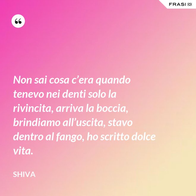 Non sai cosa c’era quando tenevo nei denti solo la rivincita, arriva la boccia, brindiamo all’uscita, stavo dentro al fango, ho scritto dolce vita. - Shiva