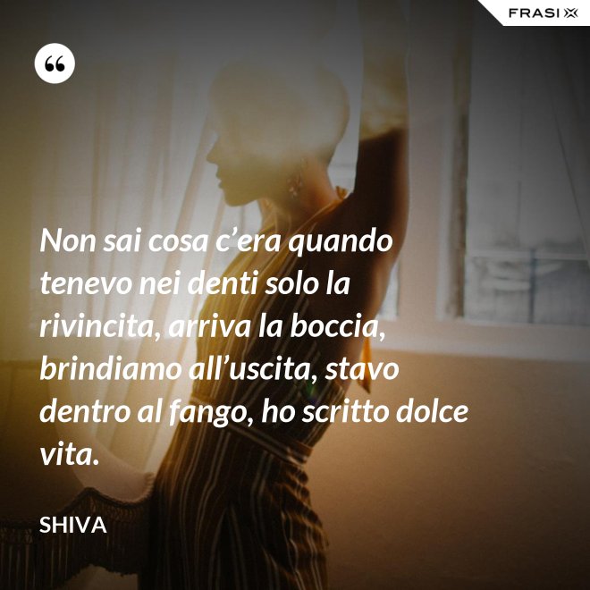 Non sai cosa c’era quando tenevo nei denti solo la rivincita, arriva la boccia, brindiamo all’uscita, stavo dentro al fango, ho scritto dolce vita. - Shiva